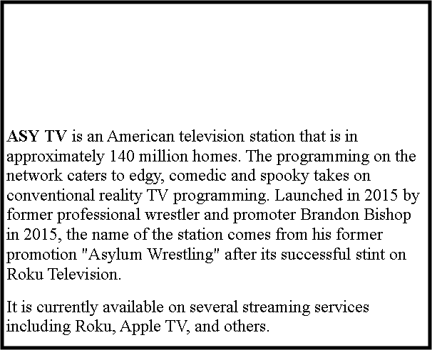 Text Box: ASY TV is an American television station that is in approximately 140 million homes. The programming on the network caters to edgy, comedic and spooky takes on conventional reality TV programming. Launched in 2015 by former professional wrestler and promoter Brandon Bishop in 2015, the name of the station comes from his former promotion "Asylum Wrestling" after its successful stint on Roku Television.It is currently available on several streaming services including Roku, Apple TV, and others.